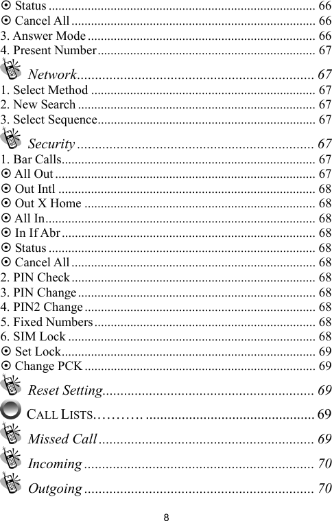   8~ Status .................................................................................. 66 ~ Cancel All........................................................................... 66 3. Answer Mode...................................................................... 66 4. Present Number................................................................... 67  Network.................................................................. 67 1. Select Method ..................................................................... 67 2. New Search ......................................................................... 67 3. Select Sequence................................................................... 67  Security .................................................................. 67 1. Bar Calls.............................................................................. 67 ~ All Out................................................................................ 67 ~ Out Intl ............................................................................... 68 ~ Out X Home ....................................................................... 68 ~ All In................................................................................... 68 ~ In If Abr.............................................................................. 68 ~ Status .................................................................................. 68 ~ Cancel All........................................................................... 68 2. PIN Check........................................................................... 68 3. PIN Change......................................................................... 68 4. PIN2 Change....................................................................... 68 5. Fixed Numbers.................................................................... 68 6. SIM Lock ............................................................................ 68 ~ Set Lock.............................................................................. 69 ~ Change PCK....................................................................... 69  Reset Setting........................................................... 69  CALL LISTS.………. ............................................... 69  Missed Call ............................................................ 69  Incoming ................................................................ 70  Outgoing ................................................................ 70 