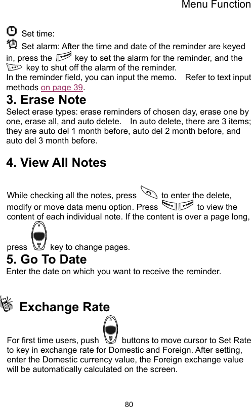 Menu Function                80 Set time:   Set alarm: After the time and date of the reminder are keyed in, press the    key to set the alarm for the reminder, and the   key to shut off the alarm of the reminder. In the reminder field, you can input the memo.    Refer to text input methods on page 39. 3. Erase Note Select erase types: erase reminders of chosen day, erase one by one, erase all, and auto delete.    In auto delete, there are 3 items; they are auto del 1 month before, auto del 2 month before, and auto del 3 month before.      4. View All Notes  While checking all the notes, press    to enter the delete, modify or move data menu option. Press    to view the content of each individual note. If the content is over a page long, press    key to change pages. 5. Go To Date Enter the date on which you want to receive the reminder.   Exchange Rate  For first time users, push    buttons to move cursor to Set Rate to key in exchange rate for Domestic and Foreign. After setting, enter the Domestic currency value, the Foreign exchange value will be automatically calculated on the screen. 