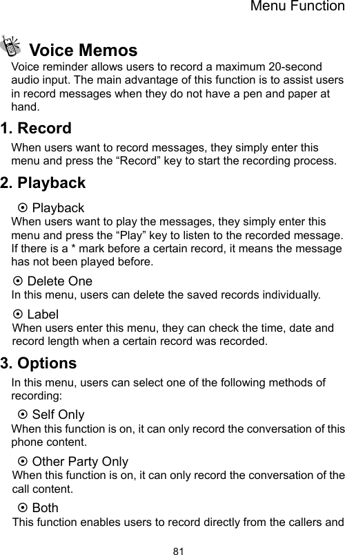 Menu Function                81 Voice Memos Voice reminder allows users to record a maximum 20-second audio input. The main advantage of this function is to assist users in record messages when they do not have a pen and paper at hand. 1. Record When users want to record messages, they simply enter this menu and press the “Record” key to start the recording process. 2. Playback ~ Playback When users want to play the messages, they simply enter this menu and press the “Play” key to listen to the recorded message. If there is a * mark before a certain record, it means the message has not been played before. ~ Delete One In this menu, users can delete the saved records individually. ~ Label When users enter this menu, they can check the time, date and record length when a certain record was recorded. 3. Options In this menu, users can select one of the following methods of recording: ~ Self Only     When this function is on, it can only record the conversation of this phone content.   ~ Other Party Only     When this function is on, it can only record the conversation of the call content. ~ Both   This function enables users to record directly from the callers and 