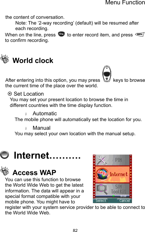 Menu Function                82the content of conversation. Note: The ‘2-way recording’ (default) will be resumed after each recording. When on the line, press    to enter record item, and press   to confirm recording.     World clock After entering into this option, you may press    keys to browse the current time of the place over the world.     ~ Set Location   You may set your present location to browse the time in different countries with the time display function.   Automatic The mobile phone will automatically set the location for you.   Manual  You may select your own location with the manual setup.      Internet……….  Access WAP You can use this function to browse the World Wide Web to get the latest information. The data will appear in a special format compatible with your mobile phone. You might have to register with your system service provider to be able to connect to the World Wide Web.  