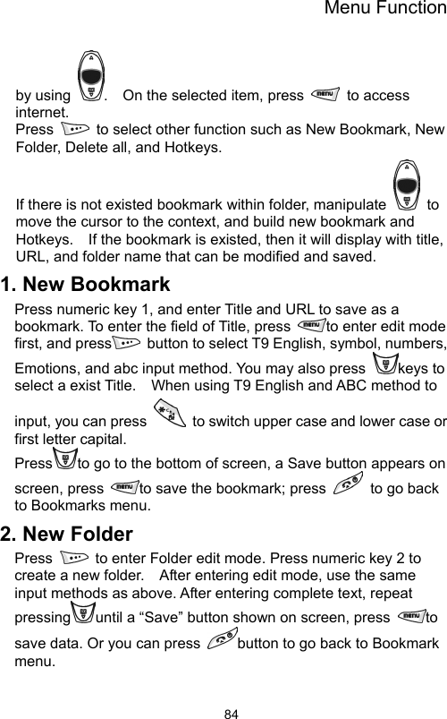 Menu Function                84by using  .    On the selected item, press   to access internet. Press    to select other function such as New Bookmark, New Folder, Delete all, and Hotkeys. If there is not existed bookmark within folder, manipulate   to move the cursor to the context, and build new bookmark and Hotkeys.    If the bookmark is existed, then it will display with title, URL, and folder name that can be modified and saved.   1. New Bookmark Press numeric key 1, and enter Title and URL to save as a bookmark. To enter the field of Title, press  to enter edit mode first, and press   button to select T9 English, symbol, numbers, Emotions, and abc input method. You may also press  keys to select a exist Title.    When using T9 English and ABC method to input, you can press    to switch upper case and lower case or first letter capital.   Press to go to the bottom of screen, a Save button appears on screen, press  to save the bookmark; press    to go back to Bookmarks menu.   2. New Folder Press    to enter Folder edit mode. Press numeric key 2 to create a new folder.    After entering edit mode, use the same input methods as above. After entering complete text, repeat pressing until a “Save” button shown on screen, press  to save data. Or you can press  button to go back to Bookmark menu.  