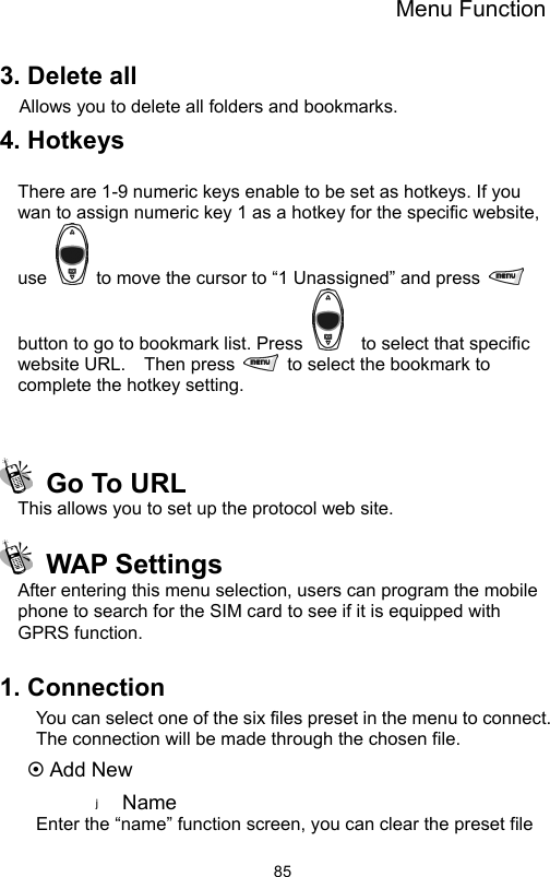 Menu Function                853. Delete all Allows you to delete all folders and bookmarks. 4. Hotkeys    There are 1-9 numeric keys enable to be set as hotkeys. If you wan to assign numeric key 1 as a hotkey for the specific website, use    to move the cursor to “1 Unassigned” and press   button to go to bookmark list. Press      to select that specific website URL.  Then press    to select the bookmark to complete the hotkey setting.      Go To URL   This allows you to set up the protocol web site.  WAP Settings After entering this menu selection, users can program the mobile phone to search for the SIM card to see if it is equipped with GPRS function.      1. Connection You can select one of the six files preset in the menu to connect. The connection will be made through the chosen file. ~ Add New Name  Enter the “name” function screen, you can clear the preset file 