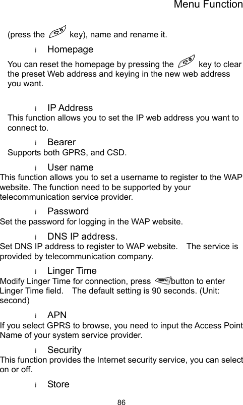 Menu Function                86(press the    key), name and rename it. Homepage  You can reset the homepage by pressing the    key to clear the preset Web address and keying in the new web address you want.  IP Address   This function allows you to set the IP web address you want to connect to. Bearer  Supports both GPRS, and CSD. User name   This function allows you to set a username to register to the WAP website. The function need to be supported by your telecommunication service provider. Password  Set the password for logging in the WAP website. DNS IP address. Set DNS IP address to register to WAP website.    The service is provided by telecommunication company.   Linger Time Modify Linger Time for connection, press  button to enter Linger Time field.  The default setting is 90 seconds. (Unit: second) APN  If you select GPRS to browse, you need to input the Access Point Name of your system service provider.   Security  This function provides the Internet security service, you can select on or off. Store   