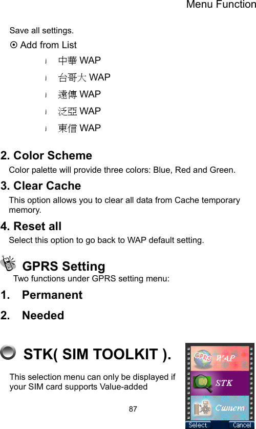 Menu Function                87Save all settings. ~ Add from List 中華 WAP 台哥大 WAP 遠傳 WAP 泛亞 WAP 東信 WAP  2. Color Scheme Color palette will provide three colors: Blue, Red and Green.   3. Clear Cache   This option allows you to clear all data from Cache temporary memory. 4. Reset all Select this option to go back to WAP default setting.  GPRS Setting Two functions under GPRS setting menu: 1.  Permanent 2.  Needed    STK( SIM TOOLKIT ). This selection menu can only be displayed if your SIM card supports Value-added 