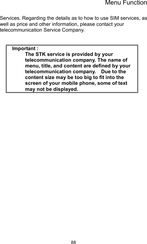 Menu Function                88Services. Regarding the details as to how to use SIM services, as well as price and other information, please contact your telecommunication Service Company.    Important :     The STK service is provided by your telecommunication company. The name of menu, title, and content are defined by your telecommunication company.    Due to the content size may be too big to fit into the screen of your mobile phone, some of text may not be displayed.     