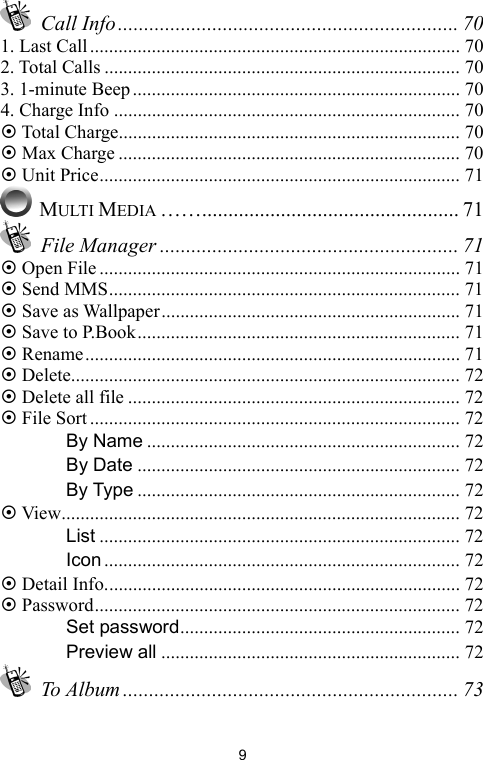   9 Call Info ................................................................. 70 1. Last Call.............................................................................. 70 2. Total Calls ........................................................................... 70 3. 1-minute Beep..................................................................... 70 4. Charge Info ......................................................................... 70 ~ Total Charge........................................................................ 70 ~ Max Charge ........................................................................ 70 ~ Unit Price............................................................................ 71  MULTI MEDIA ……................................................. 71  File Manager ......................................................... 71 ~ Open File............................................................................ 71 ~ Send MMS.......................................................................... 71 ~ Save as Wallpaper............................................................... 71 ~ Save to P.Book.................................................................... 71 ~ Rename............................................................................... 71 ~ Delete.................................................................................. 72 ~ Delete all file ...................................................................... 72 ~ File Sort.............................................................................. 72 　 By Name .................................................................. 72 　 By Date .................................................................... 72 　 By Type .................................................................... 72 ~ View.................................................................................... 72 　 List ............................................................................ 72 　 Icon ........................................................................... 72 ~ Detail Info........................................................................... 72 ~ Password............................................................................. 72 　 Set password........................................................... 72 　 Preview all ............................................................... 72  To Album ................................................................ 73 