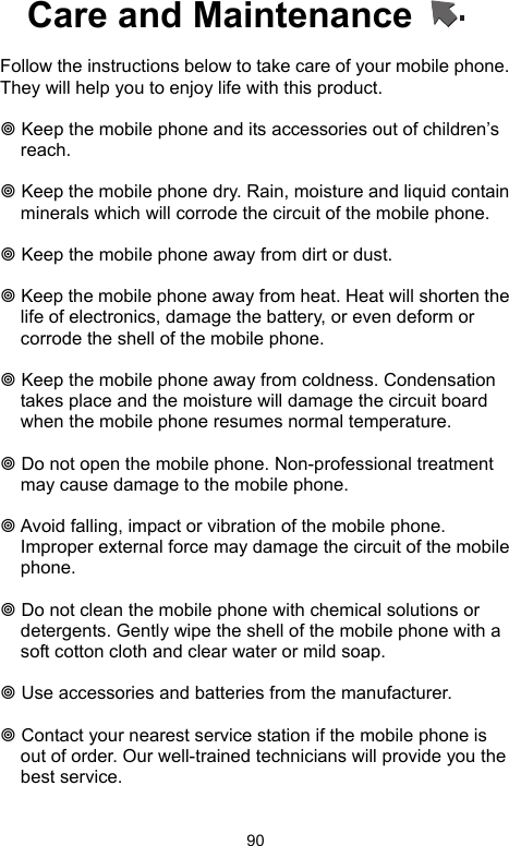            90Care and Maintenance      Follow the instructions below to take care of your mobile phone. They will help you to enjoy life with this product.     Keep the mobile phone and its accessories out of children’s reach.   Keep the mobile phone dry. Rain, moisture and liquid contain minerals which will corrode the circuit of the mobile phone.   Keep the mobile phone away from dirt or dust.   Keep the mobile phone away from heat. Heat will shorten the life of electronics, damage the battery, or even deform or corrode the shell of the mobile phone.   Keep the mobile phone away from coldness. Condensation takes place and the moisture will damage the circuit board when the mobile phone resumes normal temperature.     Do not open the mobile phone. Non-professional treatment may cause damage to the mobile phone.   Avoid falling, impact or vibration of the mobile phone. Improper external force may damage the circuit of the mobile phone.   Do not clean the mobile phone with chemical solutions or detergents. Gently wipe the shell of the mobile phone with a soft cotton cloth and clear water or mild soap.   Use accessories and batteries from the manufacturer.   Contact your nearest service station if the mobile phone is out of order. Our well-trained technicians will provide you the best service.  