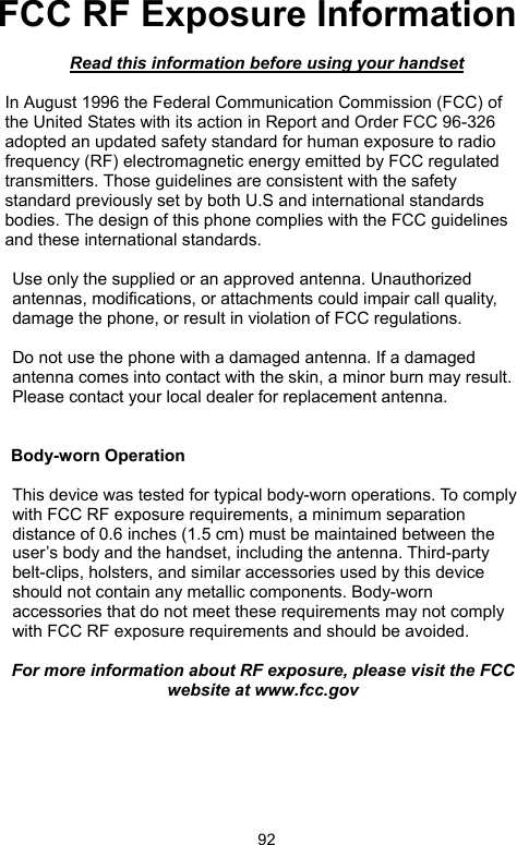            92FCC RF Exposure Information   Read this information before using your handset  In August 1996 the Federal Communication Commission (FCC) of the United States with its action in Report and Order FCC 96-326 adopted an updated safety standard for human exposure to radio frequency (RF) electromagnetic energy emitted by FCC regulated transmitters. Those guidelines are consistent with the safety standard previously set by both U.S and international standards bodies. The design of this phone complies with the FCC guidelines and these international standards.  Use only the supplied or an approved antenna. Unauthorized antennas, modifications, or attachments could impair call quality, damage the phone, or result in violation of FCC regulations.  Do not use the phone with a damaged antenna. If a damaged antenna comes into contact with the skin, a minor burn may result. Please contact your local dealer for replacement antenna.   Body-worn Operation  This device was tested for typical body-worn operations. To comply with FCC RF exposure requirements, a minimum separation distance of 0.6 inches (1.5 cm) must be maintained between the user’s body and the handset, including the antenna. Third-party belt-clips, holsters, and similar accessories used by this device should not contain any metallic components. Body-worn accessories that do not meet these requirements may not comply with FCC RF exposure requirements and should be avoided.  For more information about RF exposure, please visit the FCC website at www.fcc.gov  