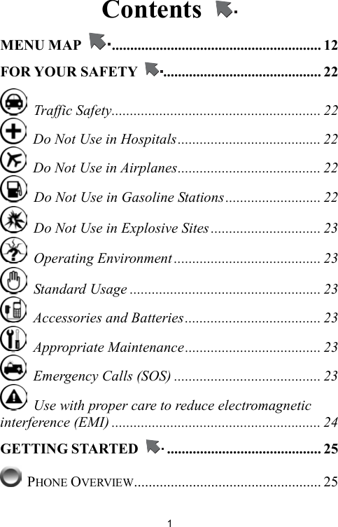   1Contents   MENU MAP  ......................................................... 12 FOR YOUR SAFETY  ........................................... 22  Traffic Safety......................................................... 22   Do Not Use in Hospitals....................................... 22   Do Not Use in Airplanes....................................... 22   Do Not Use in Gasoline Stations.......................... 22   Do Not Use in Explosive Sites .............................. 23  Operating Environment ........................................ 23  Standard Usage .................................................... 23   Accessories and Batteries..................................... 23  Appropriate Maintenance..................................... 23   Emergency Calls (SOS) ........................................ 23   Use with proper care to reduce electromagnetic interference (EMI) ......................................................... 24 GETTING STARTED  .......................................... 25  PHONE OVERVIEW................................................... 25 