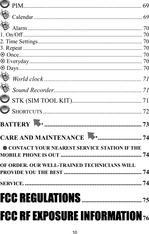   10 PIM......................................................................... 69  Calendar.......................................................................... 69  Alarm.............................................................................. 70 1. On/Off ................................................................................. 70 2. Time Settings....................................................................... 70 3. Repeat ................................................................................. 70 ~ Once.................................................................................... 70 ~ Everyday............................................................................. 70 ~ Days.................................................................................... 70  World clock ............................................................ 71  Sound Recorder...................................................... 71  STK (SIM TOOL KIT)........................................... 71  SHORTCUTS............................................................. 72 BATTERY  ............................................................ 73 CARE AND MAINTENANCE  ........................... 74   CONTACT YOUR NEAREST SERVICE STATION IF THE MOBILE PHONE IS OUT .................................................. 74 OF ORDER. OUR WELL-TRAINED TECHNICIANS WILL PROVIDE YOU THE BEST ................................................ 74 SERVICE. ........................................................................ 74 FCC REGULATIONS..................................... 75 FCC RF EXPOSURE INFORMATION76 