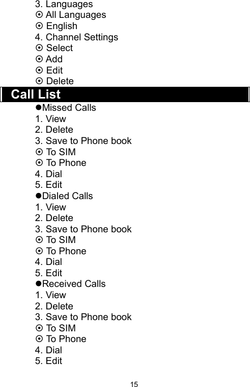   153. Languages ~ All Languages ~ English 4. Channel Settings ~ Select   ~ Add ~ Edit   ~ Delete   Call List zMissed Calls 1. View 2. Delete 3. Save to Phone book ~ To  SIM ~ To Phone 4. Dial 5. Edit zDialed Calls 1. View 2. Delete 3. Save to Phone book ~ To  SIM ~ To Phone 4. Dial 5. Edit zReceived Calls 1. View 2. Delete 3. Save to Phone book ~ To  SIM ~ To Phone 4. Dial 5. Edit 