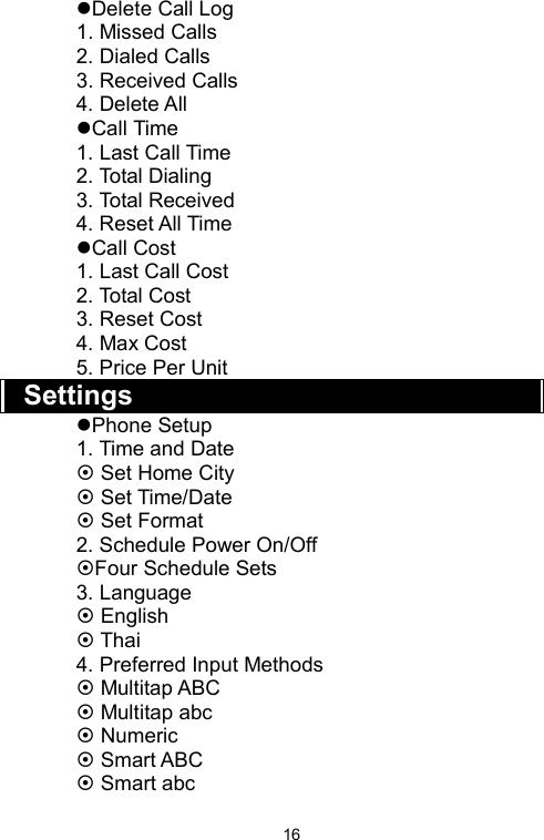   16zDelete Call Log 1. Missed Calls 2. Dialed Calls 3. Received Calls 4. Delete All zCall Time 1. Last Call Time 2. Total Dialing 3. Total Received 4. Reset All Time zCall Cost 1. Last Call Cost 2. Total Cost 3. Reset Cost 4. Max Cost 5. Price Per Unit   Settings zPhone Setup 1. Time and Date ~ Set Home City ~ Set Time/Date ~ Set Format 2. Schedule Power On/Off   ~Four Schedule Sets 3. Language ~ English ~ Thai 4. Preferred Input Methods ~ Multitap ABC   ~ Multitap abc ~ Numeric ~ Smart ABC ~ Smart abc 