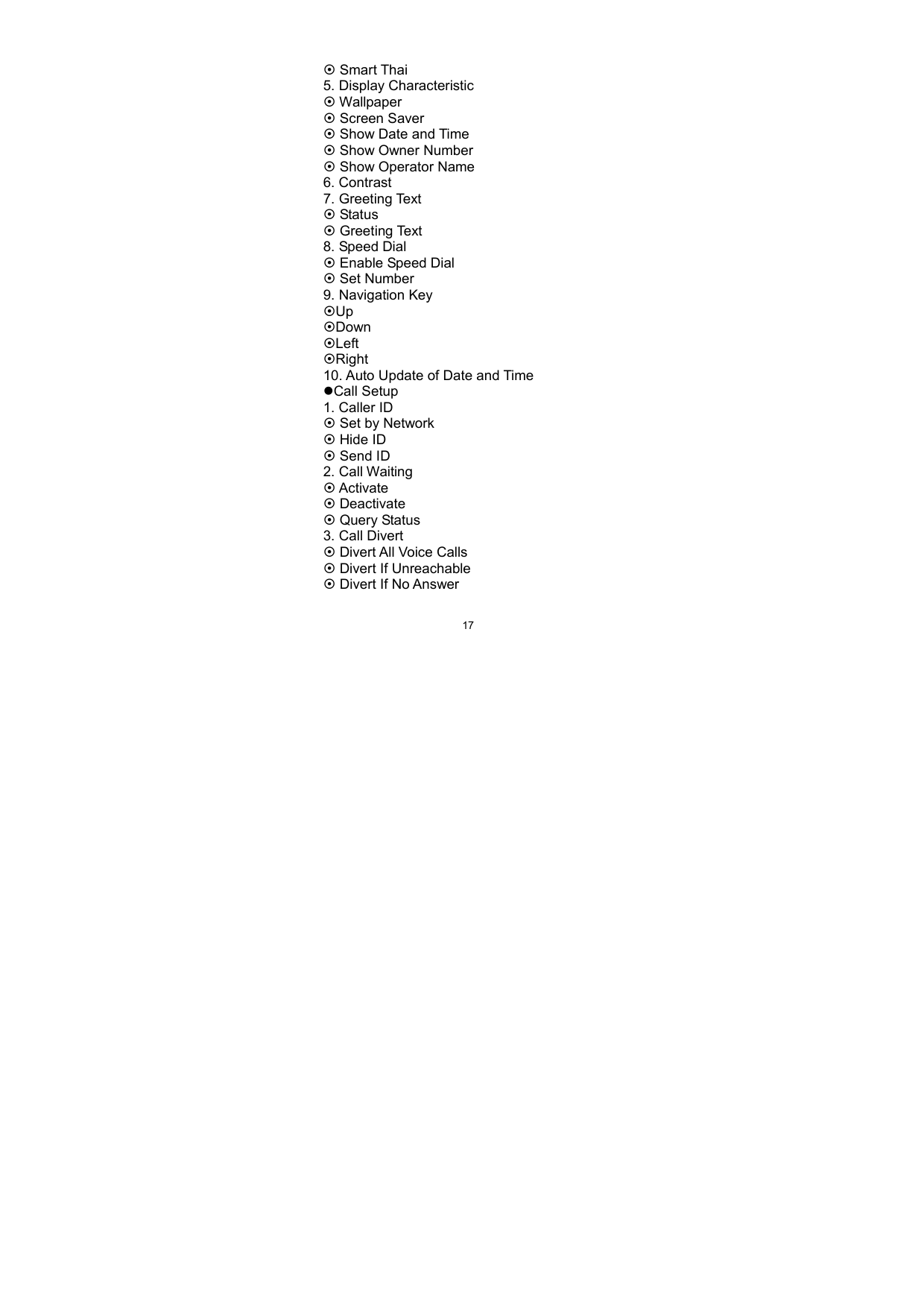   17~ Smart Thai 5. Display Characteristic ~ Wallpaper ~ Screen Saver ~ Show Date and Time ~ Show Owner Number ~ Show Operator Name 6. Contrast 7. Greeting Text ~ Status ~ Greeting Text 8. Speed Dial ~ Enable Speed Dial ~ Set Number 9. Navigation Key ~Up ~Down ~Left ~Right 10. Auto Update of Date and Time zCall Setup 1. Caller ID ~ Set by Network ~ Hide ID ~ Send ID 2. Call Waiting ~ Activate ~ Deactivate ~ Query Status 3. Call Divert ~ Divert All Voice Calls ~ Divert If Unreachable ~ Divert If No Answer 