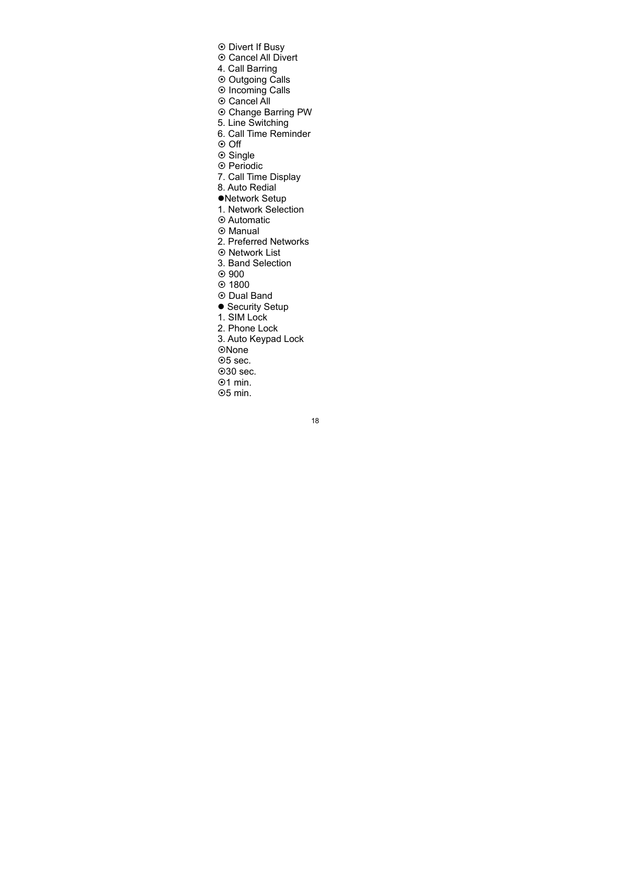   18~ Divert If Busy ~ Cancel All Divert 4. Call Barring   ~ Outgoing Calls ~ Incoming Calls ~ Cancel All ~ Change Barring PW 5. Line Switching   6. Call Time Reminder ~ Off ~ Single ~ Periodic 7. Call Time Display 8. Auto Redial zNetwork Setup 1. Network Selection ~ Automatic ~ Manual 2. Preferred Networks ~ Network List 3. Band Selection ~ 900   ~ 1800 ~ Dual Band z Security Setup 1. SIM Lock 2. Phone Lock 3. Auto Keypad Lock ~None ~5 sec. ~30 sec. ~1 min. ~5 min. 