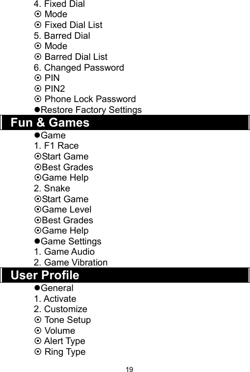   194. Fixed Dial ~ Mode ~ Fixed Dial List 5. Barred Dial ~ Mode ~ Barred Dial List 6. Changed Password ~ PIN ~ PIN2 ~ Phone Lock Password zRestore Factory Settings Fun &amp; Games zGame 1. F1 Race ~Start Game ~Best Grades ~Game Help 2. Snake ~Start Game ~Game Level ~Best Grades ~Game Help zGame Settings 1. Game Audio 2. Game Vibration User Profile zGeneral 1. Activate 2. Customize ~ Tone Setup ~ Volume ~ Alert Type ~ Ring Type 