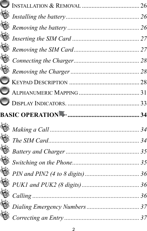   2 INSTALLATION &amp; REMOVAL .................................... 26  Installing the battery .............................................. 26   Removing the battery ............................................. 26   Inserting the SIM Card .......................................... 27   Removing the SIM Card......................................... 27   Connecting the Charger......................................... 28   Removing the Charger ........................................... 28  KEYPAD DESCRIPTION ............................................ 28  ALPHANUMERIC MAPPING ...................................... 31  DISPLAY INDICATORS. ............................................. 33 BASIC OPERATION ............................................. 34   Making a Call ........................................................ 34   The SIM Card......................................................... 34  Battery and Charger .............................................. 35   Switching on the Phone.......................................... 35   PIN and PIN2 (4 to 8 digits) .................................. 36   PUK1 and PUK2 (8 digits) .................................... 36  Calling ................................................................... 36   Dialing Emergency Numbers ................................. 37   Correcting an Entry ............................................... 37 