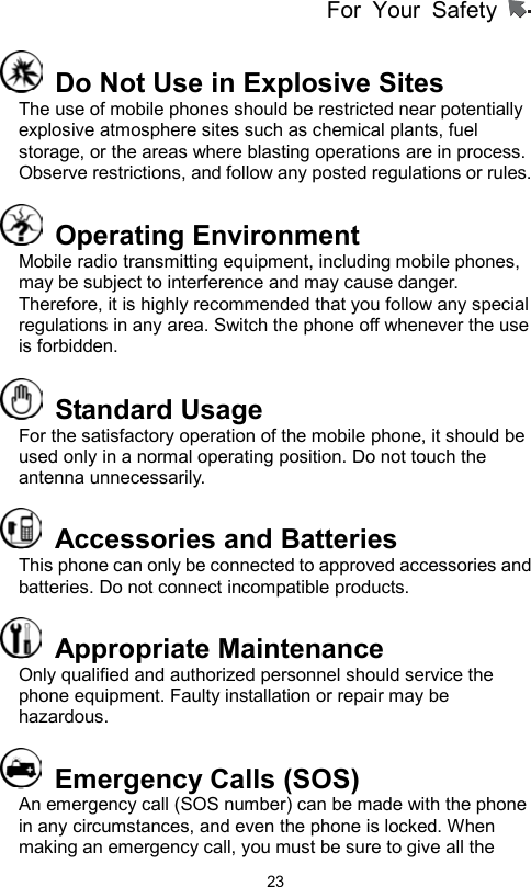 For Your Safety                   23  Do Not Use in Explosive Sites   The use of mobile phones should be restricted near potentially explosive atmosphere sites such as chemical plants, fuel storage, or the areas where blasting operations are in process. Observe restrictions, and follow any posted regulations or rules.  Operating Environment  Mobile radio transmitting equipment, including mobile phones, may be subject to interference and may cause danger. Therefore, it is highly recommended that you follow any special regulations in any area. Switch the phone off whenever the use is forbidden.  Standard Usage For the satisfactory operation of the mobile phone, it should be used only in a normal operating position. Do not touch the antenna unnecessarily.     Accessories and Batteries This phone can only be connected to approved accessories and batteries. Do not connect incompatible products.    Appropriate Maintenance  Only qualified and authorized personnel should service the phone equipment. Faulty installation or repair may be hazardous.   Emergency Calls (SOS) An emergency call (SOS number) can be made with the phone in any circumstances, and even the phone is locked. When making an emergency call, you must be sure to give all the 