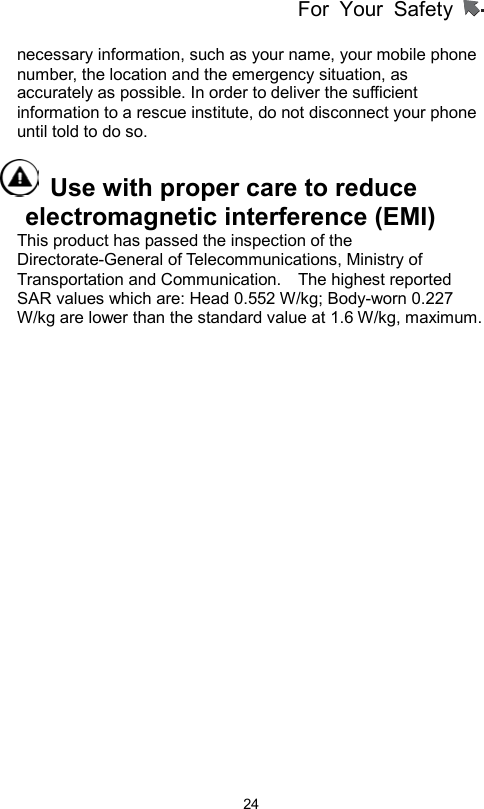 For Your Safety                   24necessary information, such as your name, your mobile phone number, the location and the emergency situation, as accurately as possible. In order to deliver the sufficient information to a rescue institute, do not disconnect your phone until told to do so.     Use with proper care to reduce electromagnetic interference (EMI)   This product has passed the inspection of the Directorate-General of Telecommunications, Ministry of Transportation and Communication.    The highest reported SAR values which are: Head 0.552 W/kg; Body-worn 0.227 W/kg are lower than the standard value at 1.6 W/kg, maximum.  