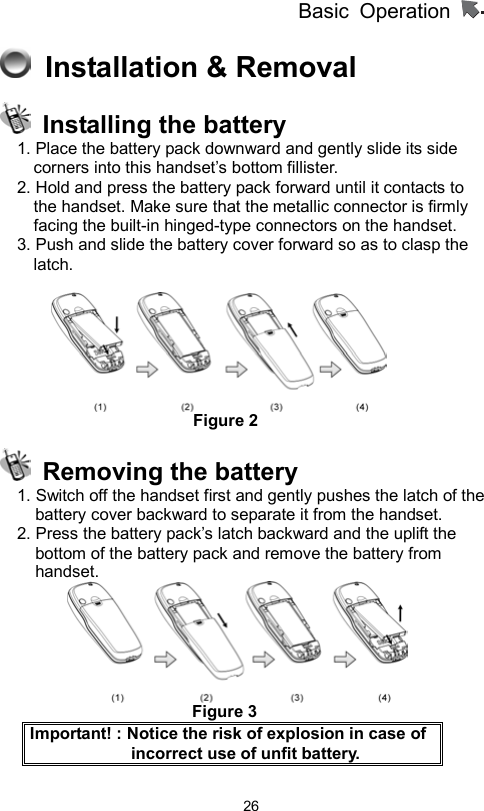          Basic Operation                  26  Installation &amp; Removal     Installing the battery 1. Place the battery pack downward and gently slide its side corners into this handset’s bottom fillister. 2. Hold and press the battery pack forward until it contacts to the handset. Make sure that the metallic connector is firmly facing the built-in hinged-type connectors on the handset.   3. Push and slide the battery cover forward so as to clasp the latch.                        Figure 2   Removing the battery 1. Switch off the handset first and gently pushes the latch of the battery cover backward to separate it from the handset.   2. Press the battery pack’s latch backward and the uplift the bottom of the battery pack and remove the battery from handset.                                    Figure 3 Important! : Notice the risk of explosion in case of incorrect use of unfit battery.   