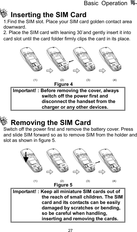          Basic Operation                  27  Inserting the SIM Card 1.Find the SIM slot. Place your SIM card golden contact area downward. 2. Place the SIM card with leaning 30°and gently insert it into card slot until the card folder firmly clips the card in its place.                         Figure 4 Important! : Before removing the cover, always switch off the power first and disconnect the handset from the charger or any other devices.   Removing the SIM Card Switch off the power first and remove the battery cover. Press and slide SIM forward so as to remove SIM from the holder and slot as shown in figure 5.                        Figure 5 Important! : Keep all miniature SIM cards out of the reach of small children. The SIM card and its contacts can be easily damaged by scratches or bending, so be careful when handling, inserting and removing the cards.     