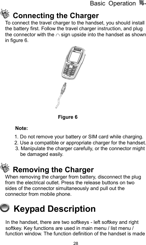          Basic Operation                  28  Connecting the Charger To connect the travel charger to the handset, you should install the battery first. Follow the travel charger instruction, and plug the connector with the ∩ sign upside into the handset as shown in figure 6.         Figure 6 Note: 1. Do not remove your battery or SIM card while charging. 2. Use a compatible or appropriate charger for the handset.         3. Manipulate the charger carefully, or the connector might be damaged easily.     Removing the Charger When removing the charger from battery, disconnect the plug from the electrical outlet. Press the release buttons on two sides of the connector simultaneously and pull out the connector from mobile phone.      Keypad Description In the handset, there are two softkeys - left softkey and right softkey. Key functions are used in main menu / list menu / function window. The function definition of the handset is made 