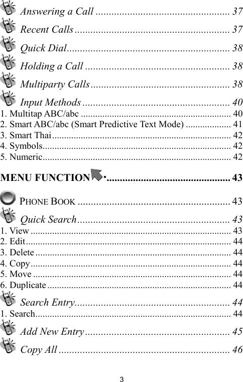   3  Answering a Call ................................................... 37  Recent Calls ........................................................... 37  Quick Dial.............................................................. 38  Holding a Call ....................................................... 38  Multiparty Calls..................................................... 38  Input Methods ........................................................ 40 1. Multitap ABC/abc ............................................................... 40 2. Smart ABC/abc (Smart Predictive Text Mode) ................... 41 3. Smart Thai........................................................................... 42 4. Symbols............................................................................... 42 5. Numeric............................................................................... 42 MENU FUNCTION ............................................... 43  PHONE BOOK .......................................................... 43  Quick Search.......................................................... 43 1. View .................................................................................... 43 2. Edit...................................................................................... 44 3. Delete .................................................................................. 44 4. Copy.................................................................................... 44 5. Move ................................................................................... 44 6. Duplicate ............................................................................. 44  Search Entry........................................................... 44 1. Search.................................................................................. 44   Add New Entry....................................................... 45  Copy All ................................................................. 46 