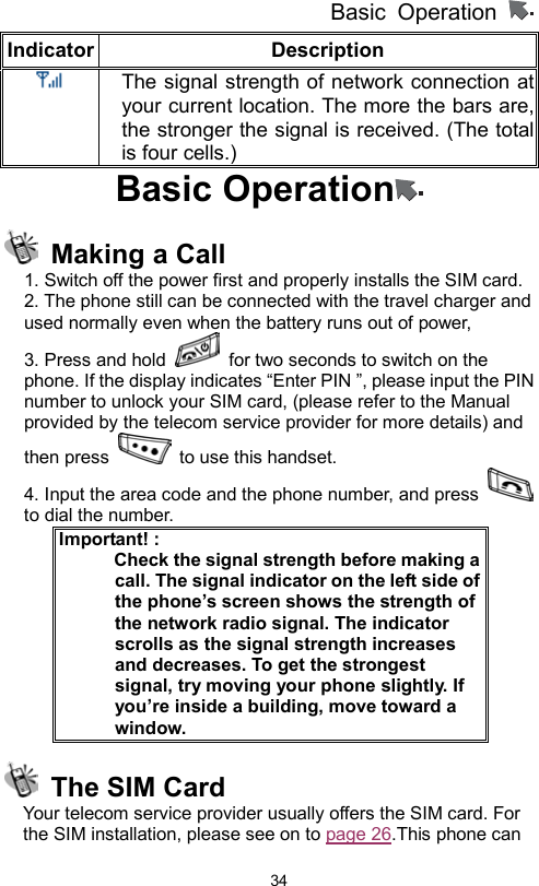          Basic Operation                  34Indicator Description      The signal strength of network connection at your current location. The more the bars are, the stronger the signal is received. (The total is four cells.) Basic Operation    Making a Call 1. Switch off the power first and properly installs the SIM card. 2. The phone still can be connected with the travel charger and used normally even when the battery runs out of power, 3. Press and hold    for two seconds to switch on the phone. If the display indicates “Enter PIN ”, please input the PIN number to unlock your SIM card, (please refer to the Manual provided by the telecom service provider for more details) and then press    to use this handset.   4. Input the area code and the phone number, and press   to dial the number. Important! :               Check the signal strength before making a call. The signal indicator on the left side of the phone’s screen shows the strength of the network radio signal. The indicator scrolls as the signal strength increases and decreases. To get the strongest signal, try moving your phone slightly. If you’re inside a building, move toward a window.   The SIM Card Your telecom service provider usually offers the SIM card. For the SIM installation, please see on to page 26.This phone can 