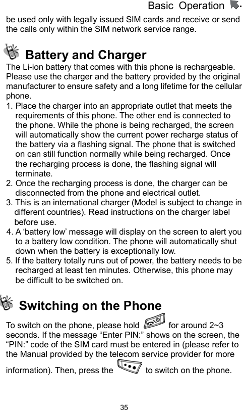          Basic Operation                  35be used only with legally issued SIM cards and receive or send the calls only within the SIM network service range.    Battery and Charger The Li-ion battery that comes with this phone is rechargeable. Please use the charger and the battery provided by the original manufacturer to ensure safety and a long lifetime for the cellular phone. 1. Place the charger into an appropriate outlet that meets the requirements of this phone. The other end is connected to the phone. While the phone is being recharged, the screen will automatically show the current power recharge status of the battery via a flashing signal. The phone that is switched on can still function normally while being recharged. Once the recharging process is done, the flashing signal will terminate. 2. Once the recharging process is done, the charger can be disconnected from the phone and electrical outlet. 3. This is an international charger (Model is subject to change in different countries). Read instructions on the charger label before use. 4. A ‘battery low’ message will display on the screen to alert you to a battery low condition. The phone will automatically shut down when the battery is exceptionally low. 5. If the battery totally runs out of power, the battery needs to be recharged at least ten minutes. Otherwise, this phone may be difficult to be switched on.   Switching on the Phone   To switch on the phone, please hold   for around 2~3 seconds. If the message “Enter PIN:” shows on the screen, the   “PIN:” code of the SIM card must be entered in (please refer to the Manual provided by the telecom service provider for more information). Then, press the    to switch on the phone.   