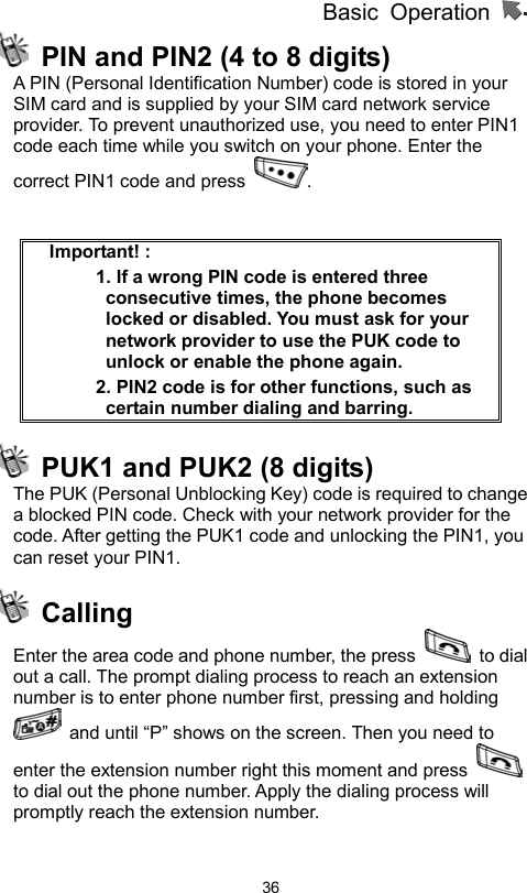          Basic Operation                  36  PIN and PIN2 (4 to 8 digits)   A PIN (Personal Identification Number) code is stored in your SIM card and is supplied by your SIM card network service provider. To prevent unauthorized use, you need to enter PIN1 code each time while you switch on your phone. Enter the correct PIN1 code and press  .    Important! :   1. If a wrong PIN code is entered three consecutive times, the phone becomes locked or disabled. You must ask for your network provider to use the PUK code to unlock or enable the phone again.   2. PIN2 code is for other functions, such as certain number dialing and barring.   PUK1 and PUK2 (8 digits)   The PUK (Personal Unblocking Key) code is required to change a blocked PIN code. Check with your network provider for the code. After getting the PUK1 code and unlocking the PIN1, you can reset your PIN1.  Calling  Enter the area code and phone number, the press   to dial out a call. The prompt dialing process to reach an extension number is to enter phone number first, pressing and holding   and until “P” shows on the screen. Then you need to enter the extension number right this moment and press   to dial out the phone number. Apply the dialing process will promptly reach the extension number.   