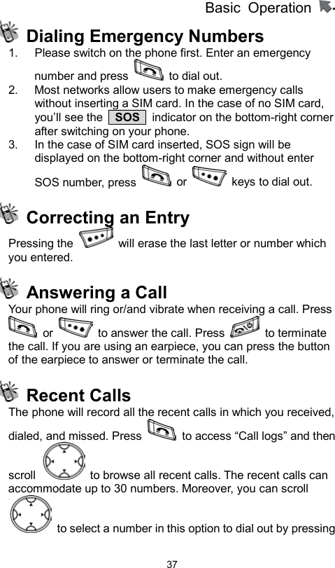          Basic Operation                  37 Dialing Emergency Numbers 1.  Please switch on the phone first. Enter an emergency number and press   to dial out. 2.  Most networks allow users to make emergency calls without inserting a SIM card. In the case of no SIM card, you’ll see the   SOS   indicator on the bottom-right corner after switching on your phone. 3.  In the case of SIM card inserted, SOS sign will be displayed on the bottom-right corner and without enter SOS number, press   or    keys to dial out.   Correcting an Entry Pressing the    will erase the last letter or number which you entered.     Answering a Call   Your phone will ring or/and vibrate when receiving a call. Press  or    to answer the call. Press   to terminate the call. If you are using an earpiece, you can press the button of the earpiece to answer or terminate the call.  Recent Calls The phone will record all the recent calls in which you received, dialed, and missed. Press    to access “Call logs” and then scroll    to browse all recent calls. The recent calls can accommodate up to 30 numbers. Moreover, you can scroll   to select a number in this option to dial out by pressing 