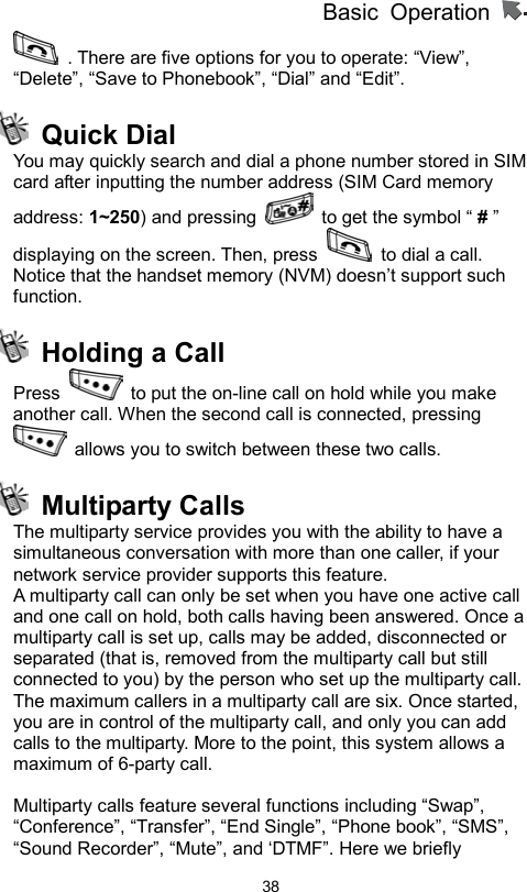          Basic Operation                  38  . There are five options for you to operate: “View”, “Delete”, “Save to Phonebook”, “Dial” and “Edit”.  Quick Dial You may quickly search and dial a phone number stored in SIM card after inputting the number address (SIM Card memory address: 1~250) and pressing    to get the symbol “ # ” displaying on the screen. Then, press    to dial a call. Notice that the handset memory (NVM) doesn’t support such function.   Holding a Call Press    to put the on-line call on hold while you make another call. When the second call is connected, pressing   allows you to switch between these two calls.  Multiparty Calls The multiparty service provides you with the ability to have a simultaneous conversation with more than one caller, if your network service provider supports this feature. A multiparty call can only be set when you have one active call and one call on hold, both calls having been answered. Once a multiparty call is set up, calls may be added, disconnected or separated (that is, removed from the multiparty call but still connected to you) by the person who set up the multiparty call. The maximum callers in a multiparty call are six. Once started, you are in control of the multiparty call, and only you can add calls to the multiparty. More to the point, this system allows a maximum of 6-party call.  Multiparty calls feature several functions including “Swap”, “Conference”, “Transfer”, “End Single”, “Phone book”, “SMS”, “Sound Recorder”, “Mute”, and ‘DTMF”. Here we briefly 