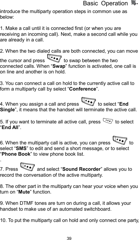          Basic Operation                  39introduce the multiparty operation steps in common use as below:  1. Make a call until it is connected first (or when you are receiving an incoming call). Next, make a second call while you are already in a call.    2. When the two dialed calls are both connected, you can move the cursor and press    to swap between the two connected calls. When “Swap” function is activated, one call is on line and another is on hold.    3. You can connect a call on hold to the currently active call to form a multiparty call by select “Conference”.  4. When you assign a call and press   to select “End Single”, it means that the handset will terminate the active call.    5. If you want to terminate all active call, press   to select “End All”.  6. When the multiparty call is active, you can press   to select “SMS” to edit and send a short message, or to select “Phone Book” to view phone book list.   . 7. Press   and select “Sound Recorder” allows you to record the conversation of the active multiparty.    8. The other part in the multiparty can hear your voice when you turn on “Mute” function.  9. When DTMF tones are turn on during a call, it allows your handset to make use of an automated switchboard.  10. To put the multiparty call on hold and only connect one party, 