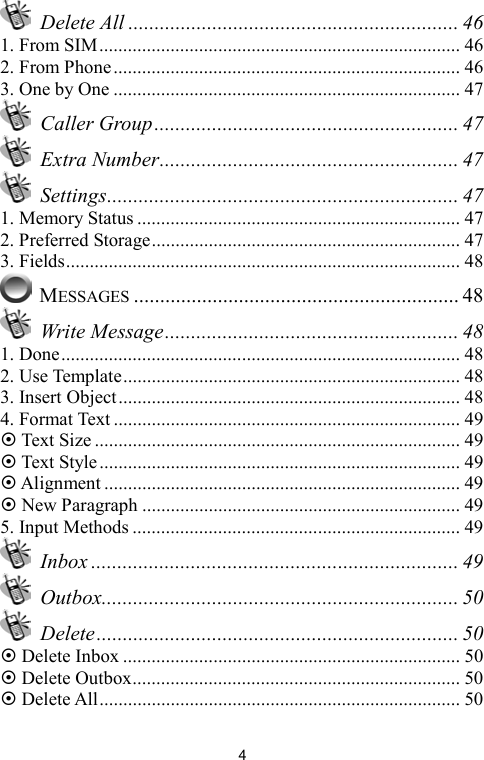   4 Delete All ............................................................... 46 1. From SIM............................................................................ 46 2. From Phone......................................................................... 46 3. One by One ......................................................................... 47  Caller Group.......................................................... 47  Extra Number......................................................... 47  Settings................................................................... 47 1. Memory Status .................................................................... 47 2. Preferred Storage................................................................. 47 3. Fields................................................................................... 48  MESSAGES .............................................................. 48  Write Message........................................................ 48 1. Done.................................................................................... 48 2. Use Template....................................................................... 48 3. Insert Object........................................................................ 48 4. Format Text ......................................................................... 49 ~ Text Size ............................................................................. 49 ~ Text Style ............................................................................ 49 ~ Alignment ........................................................................... 49 ~ New Paragraph ................................................................... 49 5. Input Methods ..................................................................... 49  Inbox ...................................................................... 49  Outbox.................................................................... 50  Delete..................................................................... 50 ~ Delete Inbox ....................................................................... 50 ~ Delete Outbox..................................................................... 50 ~ Delete All............................................................................ 50 