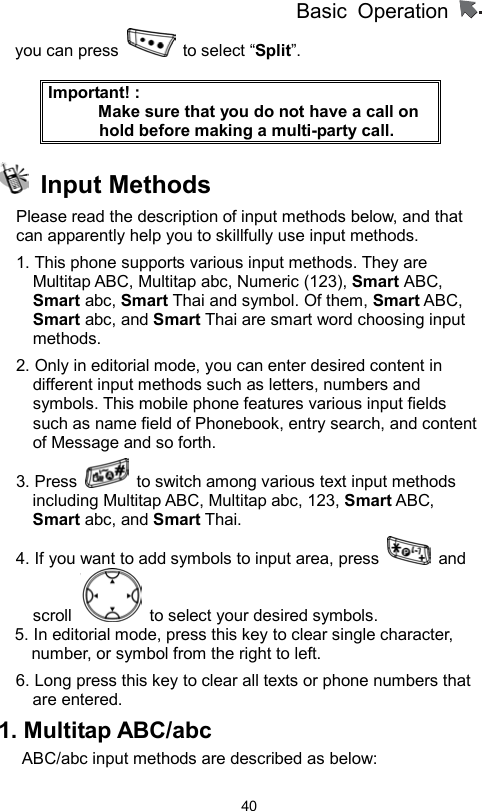          Basic Operation                  40you can press   to select “Split”.  Important! :                 Make sure that you do not have a call on hold before making a multi-party call.  Input Methods Please read the description of input methods below, and that can apparently help you to skillfully use input methods.     1. This phone supports various input methods. They are Multitap ABC, Multitap abc, Numeric (123), Smart ABC, Smart abc, Smart Thai and symbol. Of them, Smart ABC, Smart abc, and Smart Thai are smart word choosing input methods.  2. Only in editorial mode, you can enter desired content in different input methods such as letters, numbers and symbols. This mobile phone features various input fields such as name field of Phonebook, entry search, and content of Message and so forth.   3. Press    to switch among various text input methods including Multitap ABC, Multitap abc, 123, Smart ABC, Smart abc, and Smart Thai.   4. If you want to add symbols to input area, press   and scroll    to select your desired symbols. 5. In editorial mode, press this key to clear single character, number, or symbol from the right to left. 6. Long press this key to clear all texts or phone numbers that are entered.   1. Multitap ABC/abc   ABC/abc input methods are described as below:   