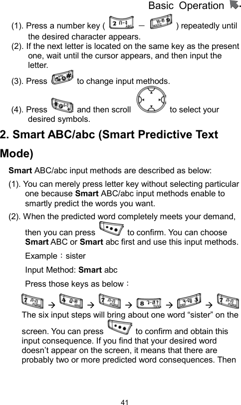          Basic Operation                  41(1). Press a number key (   －    ) repeatedly until the desired character appears.   (2). If the next letter is located on the same key as the present one, wait until the cursor appears, and then input the letter.  (3). Press    to change input methods.   (4). Press   and then scroll   to select your desired symbols. 2. Smart ABC/abc (Smart Predictive Text Mode) Smart ABC/abc input methods are described as below: (1). You can merely press letter key without selecting particular one because Smart ABC/abc input methods enable to smartly predict the words you want.   (2). When the predicted word completely meets your demand, then you can press    to confirm. You can choose Smart ABC or Smart abc first and use this input methods.     Example：sister Input Method: Smart abc Press those keys as below：  Æ    Æ    Æ    Æ    Æ   The six input steps will bring about one word “sister” on the screen. You can press    to confirm and obtain this input consequence. If you find that your desired word doesn’t appear on the screen, it means that there are probably two or more predicted word consequences. Then 