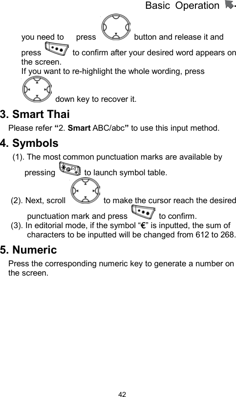          Basic Operation                  42you need to      press    button and release it and press    to confirm after your desired word appears on the screen. If you want to re-highlight the whole wording, press   down key to recover it.     3. Smart Thai Please refer “2. Smart ABC/abc” to use this input method. 4. Symbols   (1). The most common punctuation marks are available by pressing    to launch symbol table.   (2). Next, scroll    to make the cursor reach the desired punctuation mark and press   to confirm.  (3). In editorial mode, if the symbol “€” is inputted, the sum of characters to be inputted will be changed from 612 to 268. 5. Numeric Press the corresponding numeric key to generate a number on the screen.