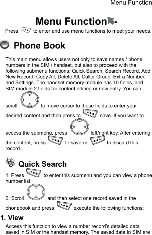 Menu Function  Menu Function  Press    to enter and use menu functions to meet your needs.    Phone Book This main menu allows users not only to save names / phone numbers in the SIM / handset, but also to proceed with the following submenu functions: Quick Search, Search Record, Add New Record, Copy All, Delete All, Caller Group, Extra Number, and Settings. The handset memory module has 10 fields, and SIM module 2 fields for content editing or new entry. You can scroll    to move cursor to those fields to enter your desired content and then press to    save. If you want to access the submenu, press    left/right key. After entering the content, press   to save or   to discard this record.   Quick Search 1. Press    to enter this submenu and you can view a phone number list.   2. Scroll    and then select one record saved in the phonebook and press    execute the following functions: 1. View   Access this function to view a number record’s detailed data saved in SIM or the handset memory. The saved data In SIM are 