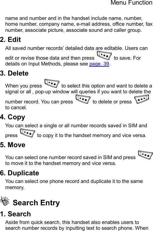 Menu Function  name and number and in the handset include name, number, home number, company name, e-mail address, office number, fax number, associate picture, associate sound and caller group.     2. Edit All saved number records’ detailed data are editable. Users can edit or revise those data and then press    to save. For details on Input Methods, please see page. 39. 3. Delete When you press    to select this option and want to delete a signal or all , pop-up window will queries if you want to delete the number record. You can press   to delete or press   to cancel.   4. Copy You can select a single or all number records saved in SIM and press    to copy it to the handset memory and vice versa. 5. Move You can select one number record saved in SIM and press   to move it to the handset memory and vice versa. 6. Duplicate You can select one phone record and duplicate it to the same memory.   Search Entry 1. Search Aside from quick search, this handset also enables users to search number records by inputting text to search phone. When 