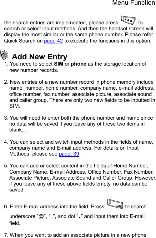 Menu Function  the search entries are implemented, please press   to search or select input methods. And then the handset screen will display the most similar or the same phone number. Please refer Quick Search on page 42 to execute the functions in this option.  Add New Entry 1. You need to select SIM or phone as the storage location of new number records.  2. New entries of a new number record in phone memory include name, number, home number, company name, e-mail address, office number, fax number, associate picture, associate sound and caller group. There are only two new fields to be inputted in SIM.  3. You will need to enter both the phone number and name since no data will be saved if you leave any of these two items in blank. .  4. You can select and switch input methods in the fields of name, company name and E-mail address. For details on Input Methods, please see page. 39.  5. You can add or select content in the fields of Home Number, Company Name, E-mail Address, Office Number, Fax Number, Associate Picture, Associate Sound and Caller Group. However, if you leave any of these above fields empty, no data can be saved.   6. Enter E-mail address into the field. Press   to search underscore ”@”, ”_”, and dot ”.” and input them into E-mail field.  7. When you want to add an associate picture in a new phone 