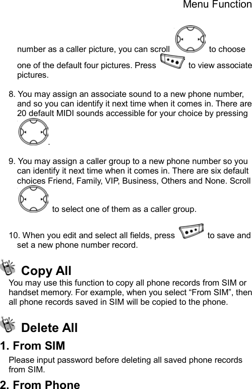 Menu Function  number as a caller picture, you can scroll   to choose one of the default four pictures. Press    to view associate pictures.   8. You may assign an associate sound to a new phone number, and so you can identify it next time when it comes in. There are 20 default MIDI sounds accessible for your choice by pressing .   9. You may assign a caller group to a new phone number so you can identify it next time when it comes in. There are six default choices Friend, Family, VIP, Business, Others and None. Scroll   to select one of them as a caller group.  10. When you edit and select all fields, press    to save and set a new phone number record.  Copy All You may use this function to copy all phone records from SIM or handset memory. For example, when you select “From SIM”, then all phone records saved in SIM will be copied to the phone.  Delete All 1. From SIM Please input password before deleting all saved phone records from SIM.   2. From Phone 