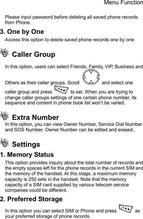 Menu Function  Please input password before deleting all saved phone records from Phone. 3. One by One Access this option to delete saved phone records one by one.  Caller Group  In this option, users can select Friends, Family, VIP, Business and Others as their caller groups. Scroll   and select one caller group and press    to set. When you are trying to change caller groups settings of one certain phone number, its sequence and content in phone book list won’t be varied.  Extra Number In this option, you can view Owner Number, Service Dial Number and SOS Number. Owner Number can be edited and erased..  Settings 1. Memory Status This option provides inquiry about the total number of records and the empty spaces left for the phone records in the current SIM and the memory of the handset. At this stage, a maximum memory capacity is 250 sets in the handset. Note that the memory capacity of a SIM card supplied by various telecom service companies could be different. 2. Preferred Storage In this option you can select SIM or Phone and press   as your preferred storage of phone records.     