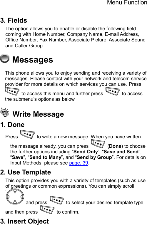 Menu Function  3. Fields The option allows you to enable or disable the following field coming with Home Number, Company Name, E-mail Address, Office Number, Fax Number, Associate Picture, Associate Sound and Caller Group.  Messages This phone allows you to enjoy sending and receiving a variety of messages. Please contact with your network and telecom service provider for more details on which services you can use. Press   to access this menu and further press   to access the submenu’s options as below.  Write Message 1. Done Press    to write a new message. When you have written the message already, you can press   (Done) to choose the further options including “Send Only”, “Save and Send”, “Save”, “Send to Many”, and “Send by Group”. For details on Input Methods, please see page. 39. 2. Use Template This option provides you with a variety of templates (such as use of greetings or common expressions). You can simply scroll  and press    to select your desired template type, and then press   to confirm.  3. Insert Object 