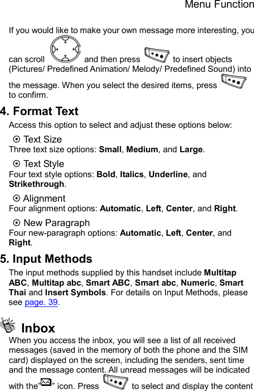 Menu Function  If you would like to make your own message more interesting, you can scroll   and then press   to insert objects (Pictures/ Predefined Animation/ Melody/ Predefined Sound) into the message. When you select the desired items, press   to confirm. 4. Format Text Access this option to select and adjust these options below: ~ Te xt Si z e Three text size options: Small, Medium, and Large. ~ Te xt St y le  Four text style options: Bold, Italics, Underline, and Strikethrough. ~ Alignment Four alignment options: Automatic, Left, Center, and Right. ~ New Paragraph Four new-paragraph options: Automatic, Left, Center, and Right. 5. Input Methods The input methods supplied by this handset include Multitap ABC, Multitap abc, Smart ABC, Smart abc, Numeric, Smart Thai and Insert Symbols. For details on Input Methods, please see page. 39.  Inbox When you access the inbox, you will see a list of all received messages (saved in the memory of both the phone and the SIM card) displayed on the screen, including the senders, sent time and the message content. All unread messages will be indicated with the” ” icon. Press    to select and display the content 