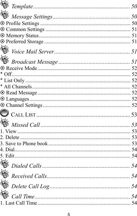   5 Template................................................................. 50  Message Settings.................................................... 50 ~ Profile Settings ................................................................... 50 ~ Common Settings ............................................................... 51 ~ Memory Status.................................................................... 51 ~ Preferred Storage ................................................................ 51   Voice Mail Server................................................... 51  Broadcast Message ................................................ 51 ~ Receive Mode..................................................................... 52 ٭ Off........................................................................................ 52 ٭ List Only .............................................................................. 52 ٭ All Channels......................................................................... 52 ~ Read Message..................................................................... 52 ~ Languages........................................................................... 52 ~ Channel Settings................................................................. 52  CALL LIST ............................................................... 53  Missed Call ............................................................ 53 1. View .................................................................................... 53 2. Delete .................................................................................. 53 3. Save to Phone book............................................................. 53 4. Dial...................................................................................... 54 5. Edit...................................................................................... 54  Dialed Calls ........................................................... 54  Received Calls........................................................ 54   Delete Call Log...................................................... 54  Call Time................................................................ 54 1. Last Call Time..................................................................... 54 