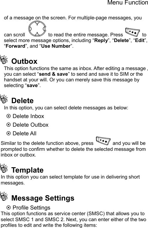 Menu Function  of a message on the screen. For multiple-page messages, you can scroll    to read the entire message. Press   to select more message options, including “Reply”, “Delete”, “Edit”, “Forward”, and “Use Number”.  Outbox   This option functions the same as inbox. After editing a message , you can select “send &amp; save” to send and save it to SIM or the handset at your will. Or you can merely save this message by selecting “save”.  Delete In this option, you can select delete messages as below: ~ Delete Inbox ~ Delete Outbox ~ Delete All Similar to the delete function above, press    and you will be prompted to confirm whether to delete the selected message from inbox or outbox.    Template In this option you can select template for use in delivering short messages.   Message Settings ~ Profile Settings This option functions as service center (SMSC) that allows you to select SMSC 1 and SMSC 2. Next, you can enter either of the two profiles to edit and write the following items: 