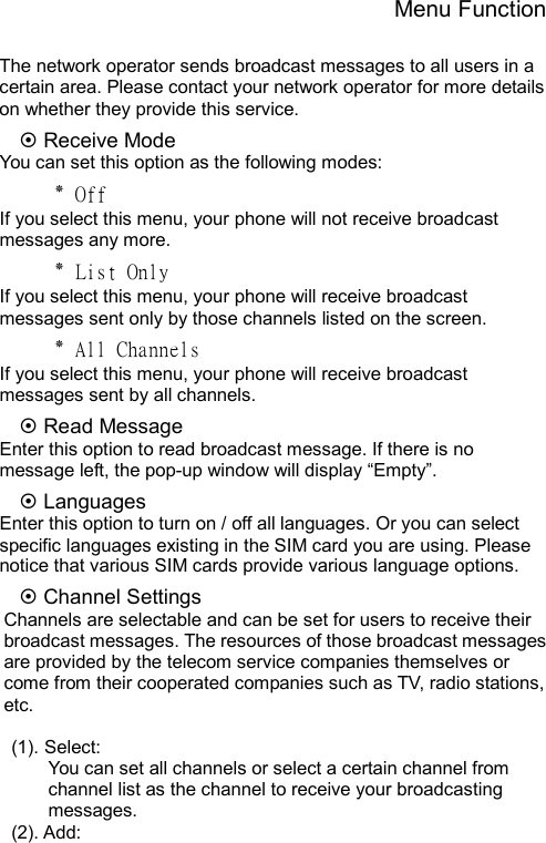 Menu Function  The network operator sends broadcast messages to all users in a certain area. Please contact your network operator for more details on whether they provide this service. ~ Receive Mode You can set this option as the following modes: ٭ Off If you select this menu, your phone will not receive broadcast messages any more. ٭ List Only If you select this menu, your phone will receive broadcast messages sent only by those channels listed on the screen. ٭ All Channels If you select this menu, your phone will receive broadcast messages sent by all channels. ~ Read Message Enter this option to read broadcast message. If there is no message left, the pop-up window will display “Empty”. ~ Languages Enter this option to turn on / off all languages. Or you can select specific languages existing in the SIM card you are using. Please notice that various SIM cards provide various language options. ~ Channel Settings Channels are selectable and can be set for users to receive their broadcast messages. The resources of those broadcast messages are provided by the telecom service companies themselves or come from their cooperated companies such as TV, radio stations, etc.  (1). Select: You can set all channels or select a certain channel from channel list as the channel to receive your broadcasting messages.  (2). Add:          