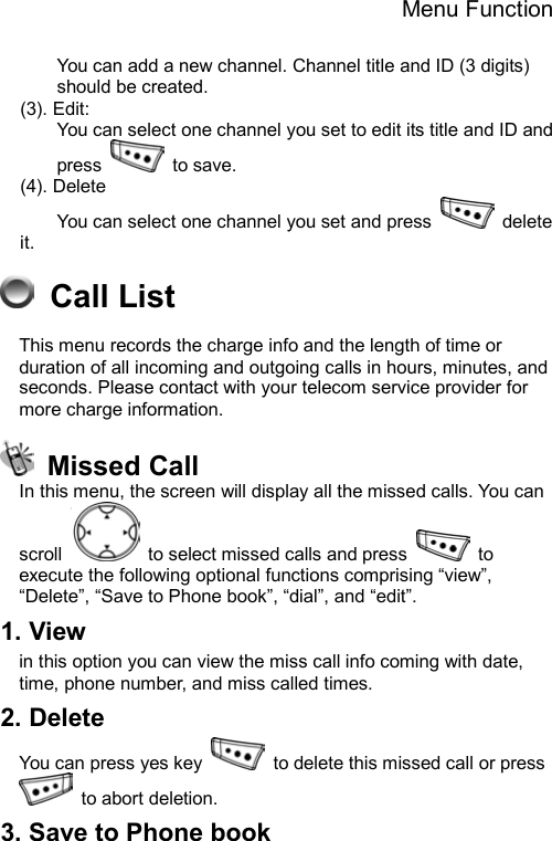 Menu Function  You can add a new channel. Channel title and ID (3 digits) should be created. (3). Edit: You can select one channel you set to edit its title and ID and press   to save. (4). Delete You can select one channel you set and press   delete it.  Call List This menu records the charge info and the length of time or duration of all incoming and outgoing calls in hours, minutes, and seconds. Please contact with your telecom service provider for more charge information.  Missed Call  In this menu, the screen will display all the missed calls. You can scroll    to select missed calls and press   to execute the following optional functions comprising “view”, “Delete”, “Save to Phone book”, “dial”, and “edit”.   1. View   in this option you can view the miss call info coming with date, time, phone number, and miss called times. 2. Delete   You can press yes key    to delete this missed call or press  to abort deletion.  3. Save to Phone book   