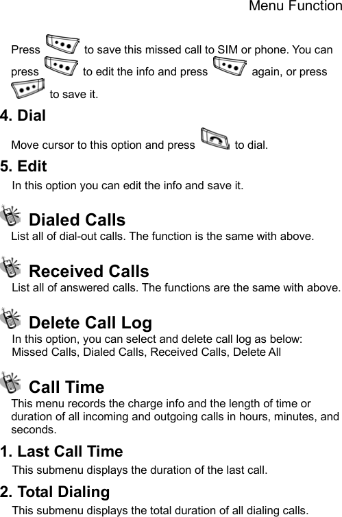 Menu Function  Press    to save this missed call to SIM or phone. You can press    to edit the info and press    again, or press   to save it. 4. Dial   Move cursor to this option and press   to dial. 5. Edit In this option you can edit the info and save it.  Dialed Calls List all of dial-out calls. The function is the same with above.  Received Calls List all of answered calls. The functions are the same with above.     Delete Call Log In this option, you can select and delete call log as below: Missed Calls, Dialed Calls, Received Calls, Delete All  Call Time This menu records the charge info and the length of time or duration of all incoming and outgoing calls in hours, minutes, and seconds. 1. Last Call Time This submenu displays the duration of the last call.   2. Total Dialing     This submenu displays the total duration of all dialing calls.   