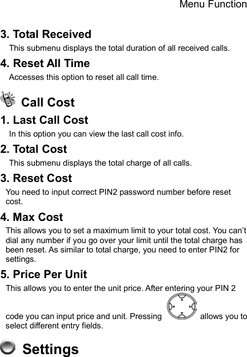 Menu Function  3. Total Received   This submenu displays the total duration of all received calls. 4. Reset All Time Accesses this option to reset all call time.  Call Cost 1. Last Call Cost   In this option you can view the last call cost info. 2. Total Cost This submenu displays the total charge of all calls.   3. Reset Cost You need to input correct PIN2 password number before reset cost. 4. Max Cost This allows you to set a maximum limit to your total cost. You can’t dial any number if you go over your limit until the total charge has been reset. As similar to total charge, you need to enter PIN2 for settings. 5. Price Per Unit This allows you to enter the unit price. After entering your PIN 2 code you can input price and unit. Pressing    allows you to select different entry fields.  Settings  