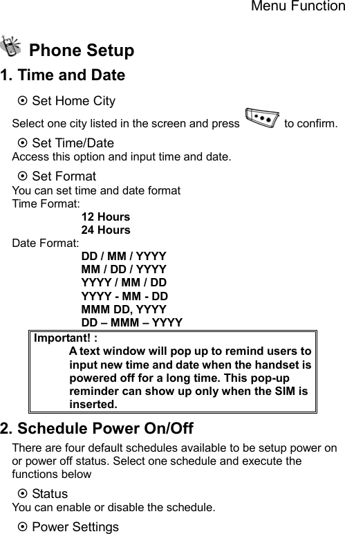 Menu Function   Phone Setup 1. Time and Date ~ Set Home City Select one city listed in the screen and press   to confirm. ~ Set Time/Date Access this option and input time and date. ~ Set Format You can set time and date format Time Format:             12 Hours             24 Hours Date Format:             DD / MM / YYYY             MM / DD / YYYY             YYYY / MM / DD             YYYY - MM - DD             MMM DD, YYYY             DD – MMM – YYYY Important! :                                            A text window will pop up to remind users to input new time and date when the handset is powered off for a long time. This pop-up reminder can show up only when the SIM is inserted. 2. Schedule Power On/Off There are four default schedules available to be setup power on or power off status. Select one schedule and execute the functions below ~ Status You can enable or disable the schedule. ~ Power Settings 